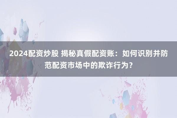 2024配资炒股 揭秘真假配资账：如何识别并防范配资市场中的欺诈行为？