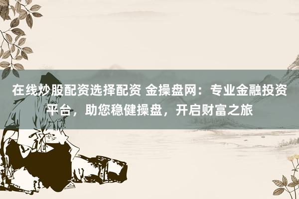 在线炒股配资选择配资 金操盘网：专业金融投资平台，助您稳健操盘，开启财富之旅