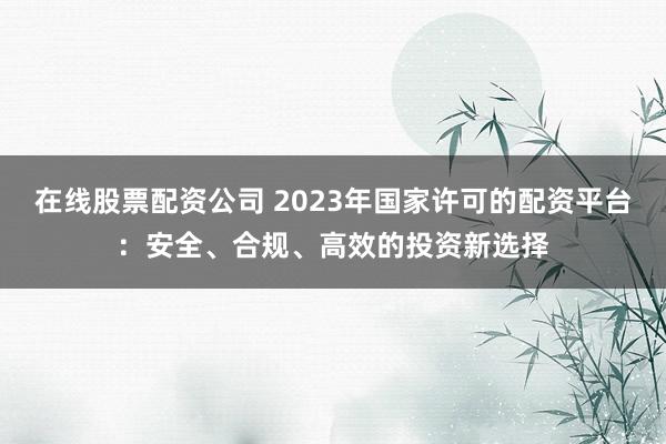 在线股票配资公司 2023年国家许可的配资平台：安全、合规、高效的投资新选择