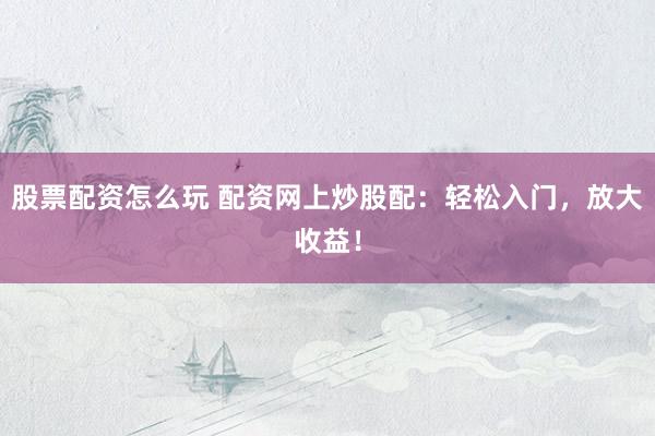 股票配资怎么玩 配资网上炒股配：轻松入门，放大收益！