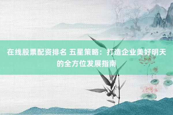 在线股票配资排名 五星策略：打造企业美好明天的全方位发展指南