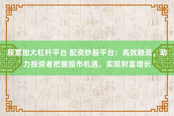 股票加大杠杆平台 配资炒股平台：高效融资，助力投资者把握股市机遇，实现财富增长