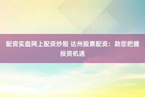 配资实盘网上配资炒股 达州股票配资：助您把握投资机遇
