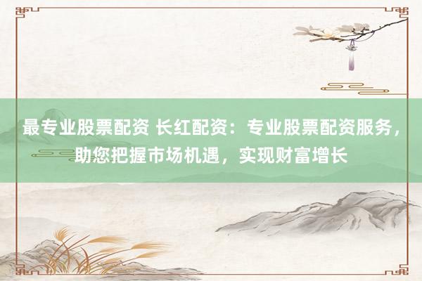 最专业股票配资 长红配资：专业股票配资服务，助您把握市场机遇，实现财富增长