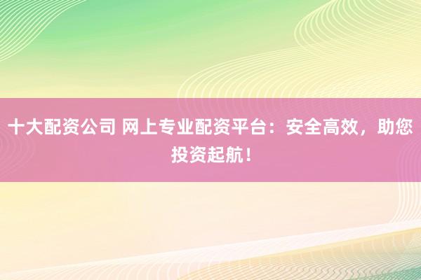 十大配资公司 网上专业配资平台：安全高效，助您投资起航！