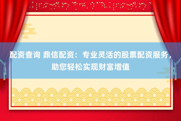 配资查询 鼎信配资：专业灵活的股票配资服务，助您轻松实现财富增值