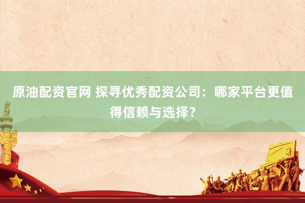 原油配资官网 探寻优秀配资公司：哪家平台更值得信赖与选择？