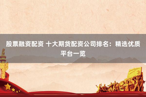 股票融资配资 十大期货配资公司排名：精选优质平台一览