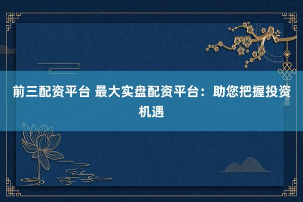 前三配资平台 最大实盘配资平台：助您把握投资机遇