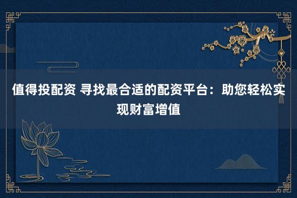 值得投配资 寻找最合适的配资平台：助您轻松实现财富增值