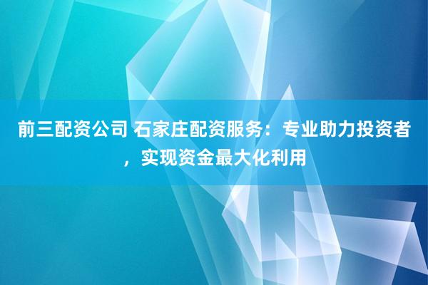 前三配资公司 石家庄配资服务：专业助力投资者，实现资金最大化利用