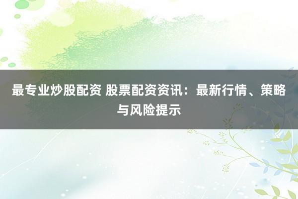 最专业炒股配资 股票配资资讯：最新行情、策略与风险提示