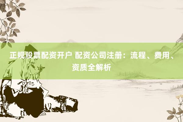 正规股票配资开户 配资公司注册：流程、费用、资质全解析