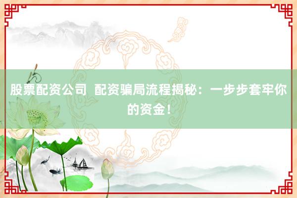 股票配资公司  配资骗局流程揭秘：一步步套牢你的资金！