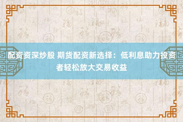 配资资深炒股 期货配资新选择：低利息助力投资者轻松放大交易收益