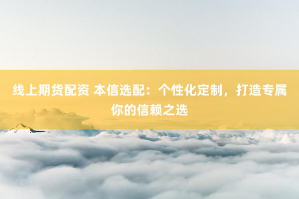 线上期货配资 本信选配：个性化定制，打造专属你的信赖之选