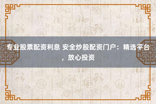 专业股票配资利息 安全炒股配资门户：精选平台，放心投资