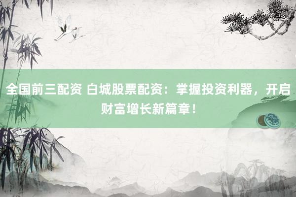 全国前三配资 白城股票配资：掌握投资利器，开启财富增长新篇章！
