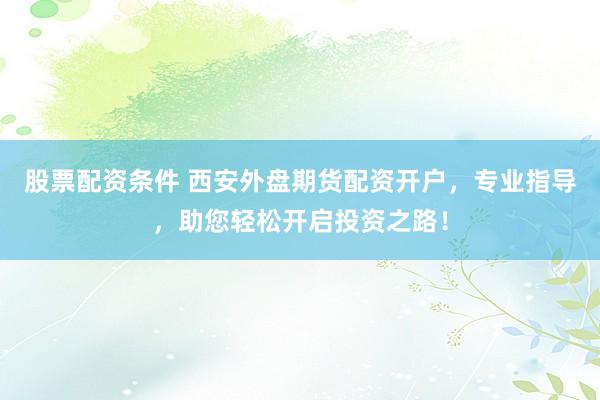 股票配资条件 西安外盘期货配资开户，专业指导，助您轻松开启投资之路！