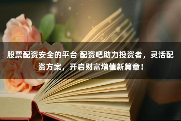股票配资安全的平台 配资吧助力投资者，灵活配资方案，开启财富增值新篇章！