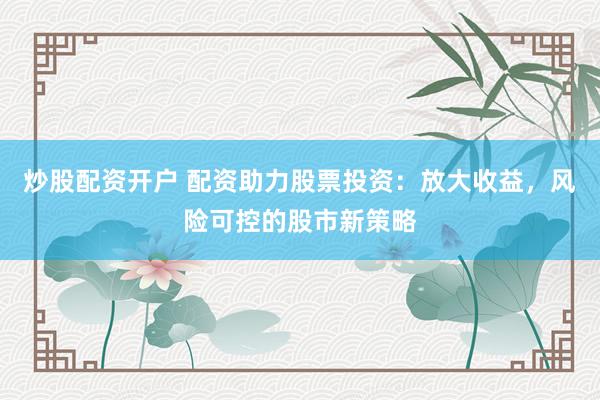 炒股配资开户 配资助力股票投资：放大收益，风险可控的股市新策略