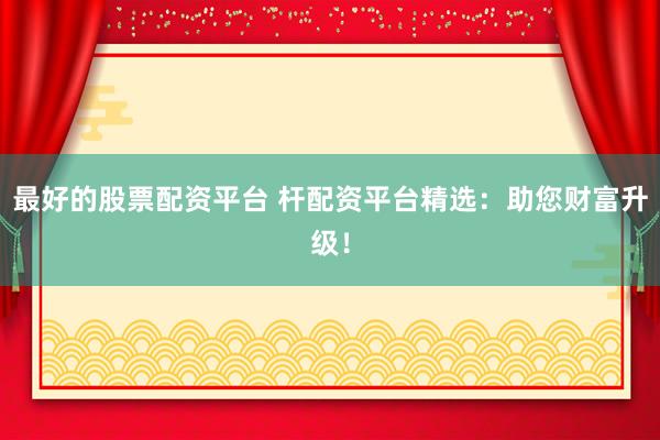 最好的股票配资平台 杆配资平台精选：助您财富升级！