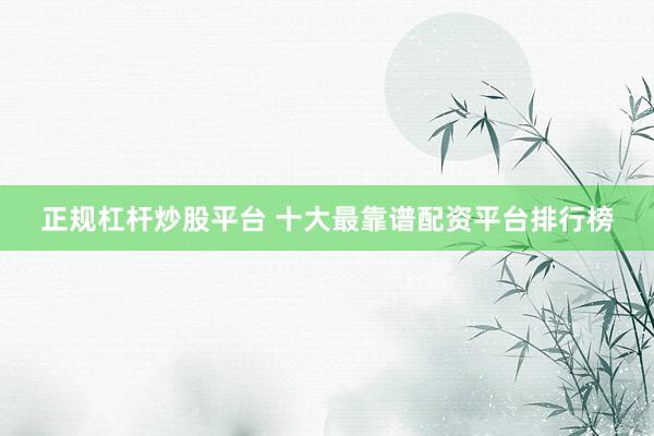正规杠杆炒股平台 十大最靠谱配资平台排行榜