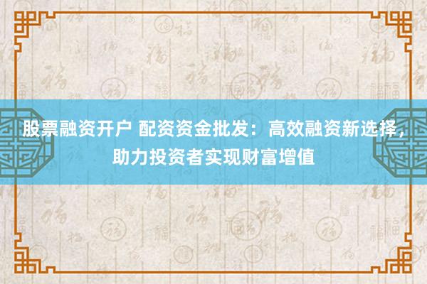 股票融资开户 配资资金批发：高效融资新选择，助力投资者实现财富增值