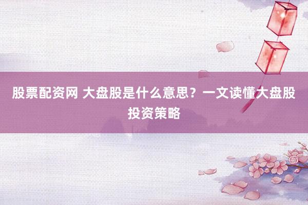 股票配资网 大盘股是什么意思？一文读懂大盘股投资策略