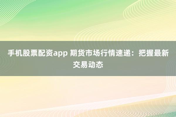 手机股票配资app 期货市场行情速递：把握最新交易动态