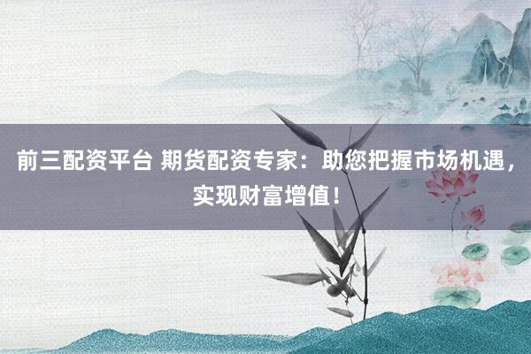 前三配资平台 期货配资专家：助您把握市场机遇，实现财富增值！