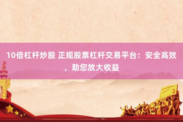 10倍杠杆炒股 正规股票杠杆交易平台：安全高效，助您放大收益