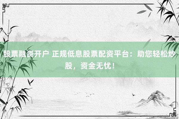 股票融资开户 正规低息股票配资平台：助您轻松炒股，资金无忧！