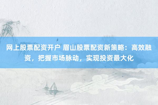 网上股票配资开户 眉山股票配资新策略：高效融资，把握市场脉动，实现投资最大化