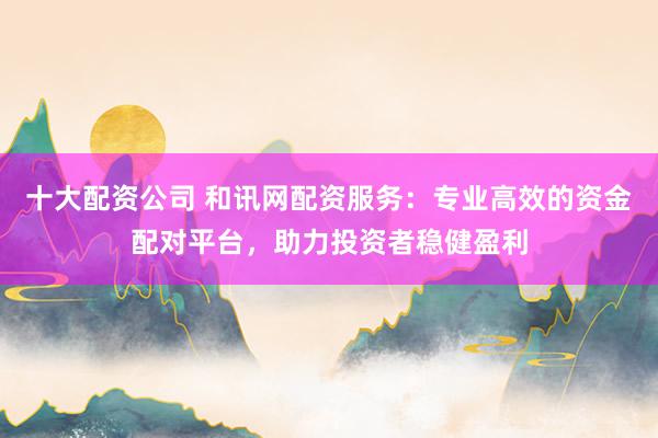 十大配资公司 和讯网配资服务：专业高效的资金配对平台，助力投资者稳健盈利