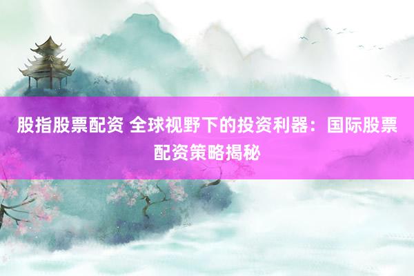 股指股票配资 全球视野下的投资利器：国际股票配资策略揭秘
