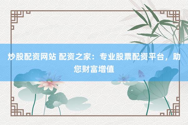 炒股配资网站 配资之家：专业股票配资平台，助您财富增值