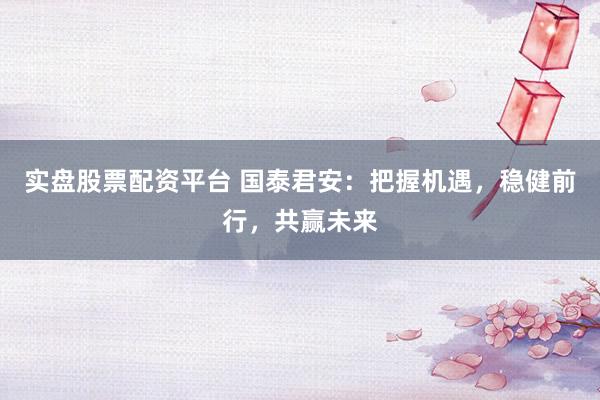 实盘股票配资平台 国泰君安：把握机遇，稳健前行，共赢未来