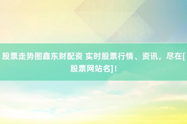 股票走势图鑫东财配资 实时股票行情、资讯，尽在[股票网站名]！