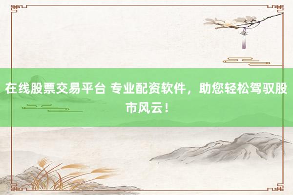 在线股票交易平台 专业配资软件，助您轻松驾驭股市风云！