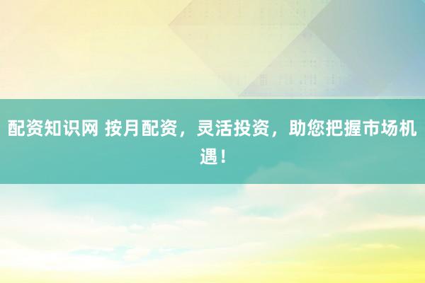 配资知识网 按月配资，灵活投资，助您把握市场机遇！