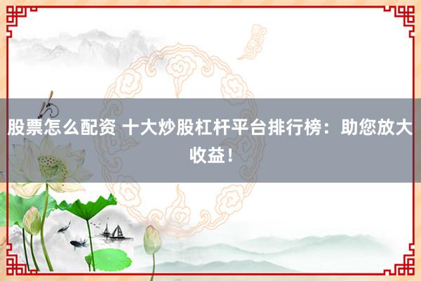 股票怎么配资 十大炒股杠杆平台排行榜：助您放大收益！