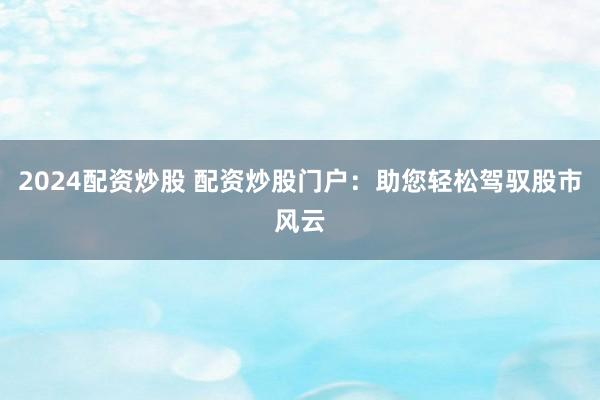2024配资炒股 配资炒股门户：助您轻松驾驭股市风云