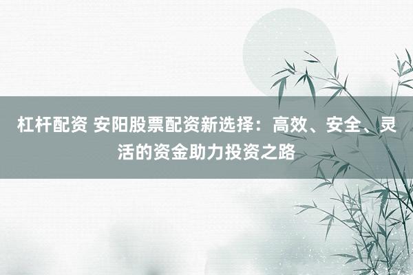 杠杆配资 安阳股票配资新选择：高效、安全、灵活的资金助力投资之路