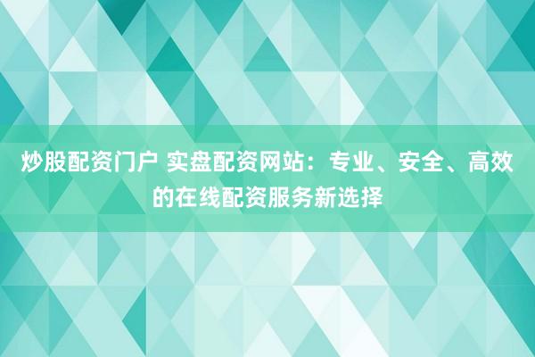 炒股配资门户 实盘配资网站：专业、安全、高效的在线配资服务新选择