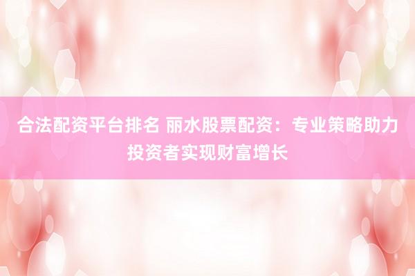 合法配资平台排名 丽水股票配资：专业策略助力投资者实现财富增长