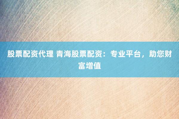 股票配资代理 青海股票配资：专业平台，助您财富增值