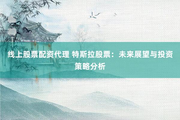线上股票配资代理 特斯拉股票：未来展望与投资策略分析