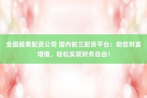 全国股票配资公司 国内前三配资平台：助您财富增值，轻松实现财务自由！