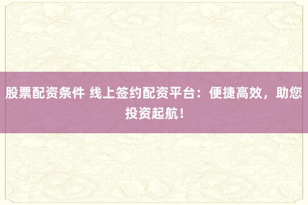 股票配资条件 线上签约配资平台：便捷高效，助您投资起航！